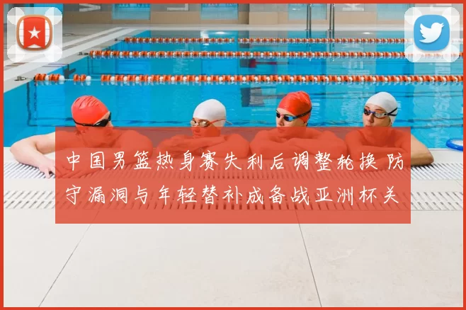 中国男篮热身赛失利后调整轮换 防守漏洞与年轻替补成备战亚洲杯关键