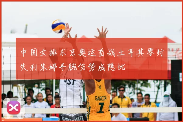 中国女排东京奥运首战土耳其零封失利朱婷手腕伤势成隐忧