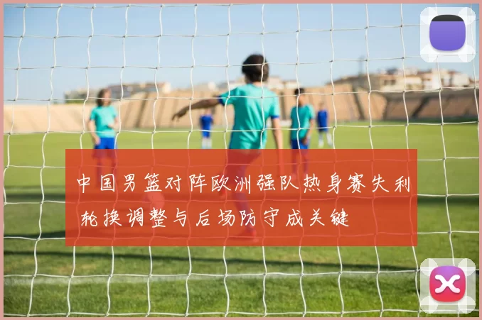 中国男篮对阵欧洲强队热身赛失利 轮换调整与后场防守成关键