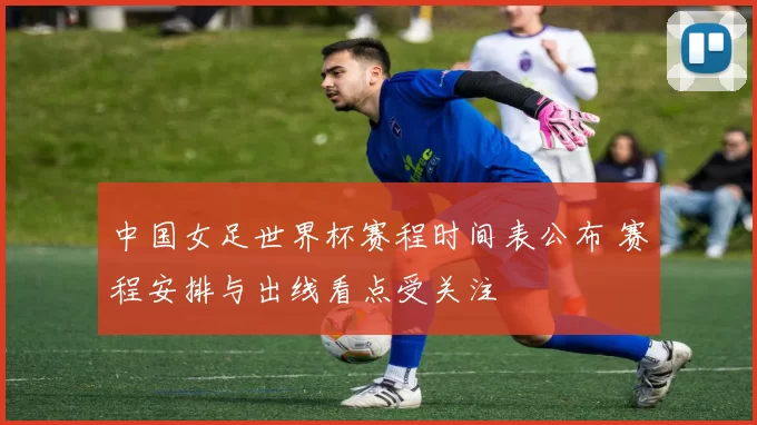 中国女足世界杯赛程时间表公布 赛程安排与出线看点受关注