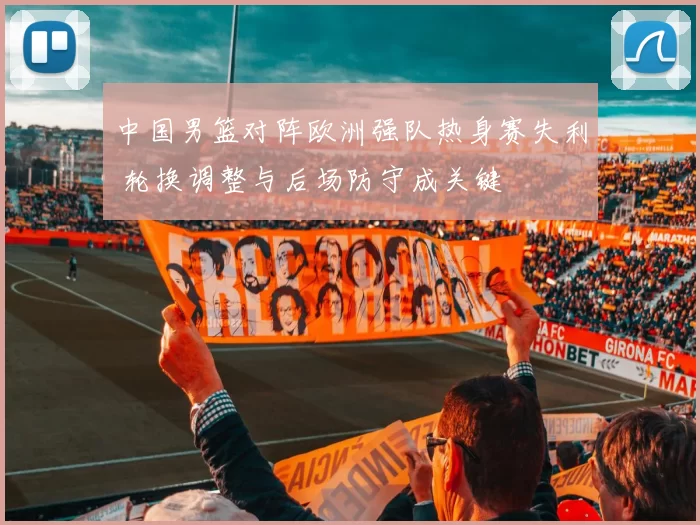 中国男篮对阵欧洲强队热身赛失利 轮换调整与后场防守成关键