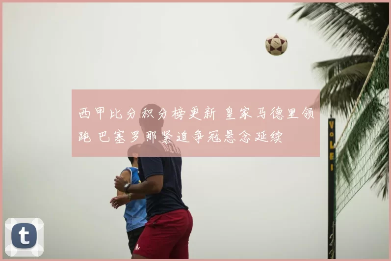 西甲比分积分榜更新 皇家马德里领跑 巴塞罗那紧追争冠悬念延续