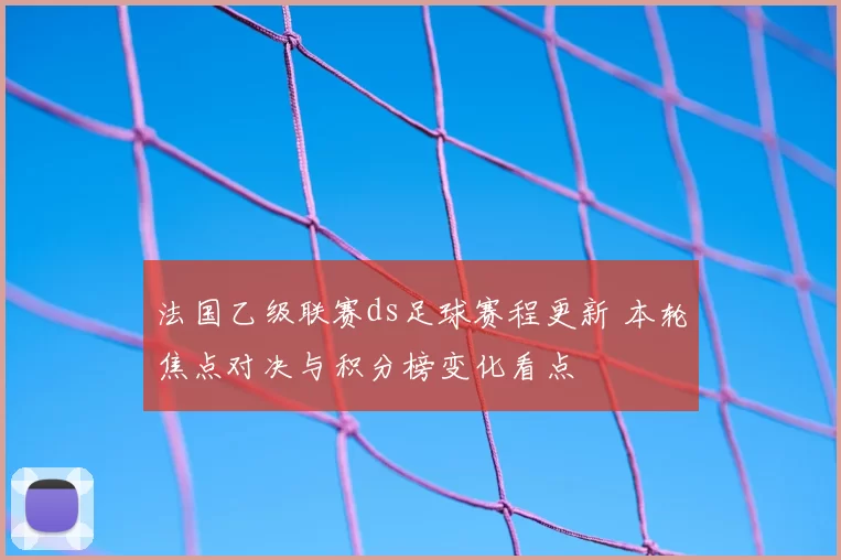 法国乙级联赛ds足球赛程更新 本轮焦点对决与积分榜变化看点