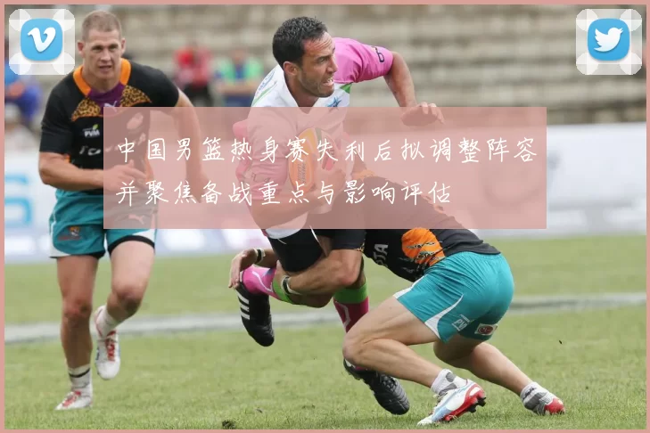 中国男篮热身赛失利后拟调整阵容并聚焦备战重点与影响评估