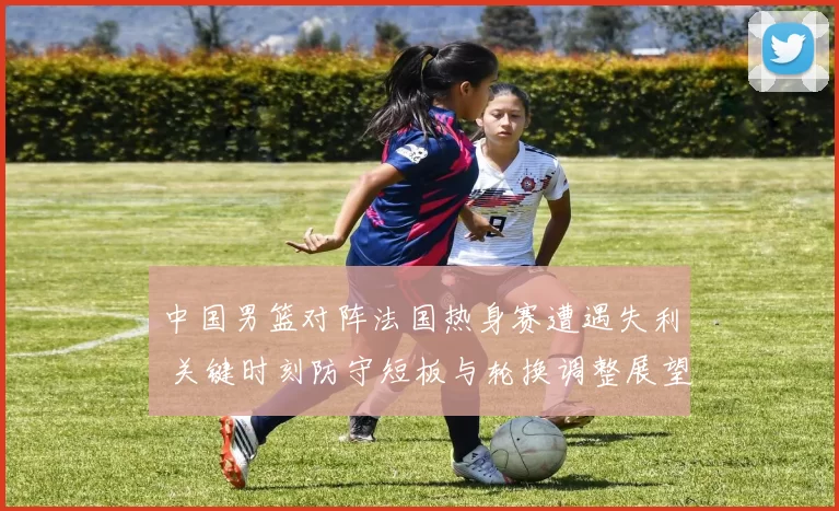 中国男篮对阵法国热身赛遭遇失利 关键时刻防守短板与轮换调整展望