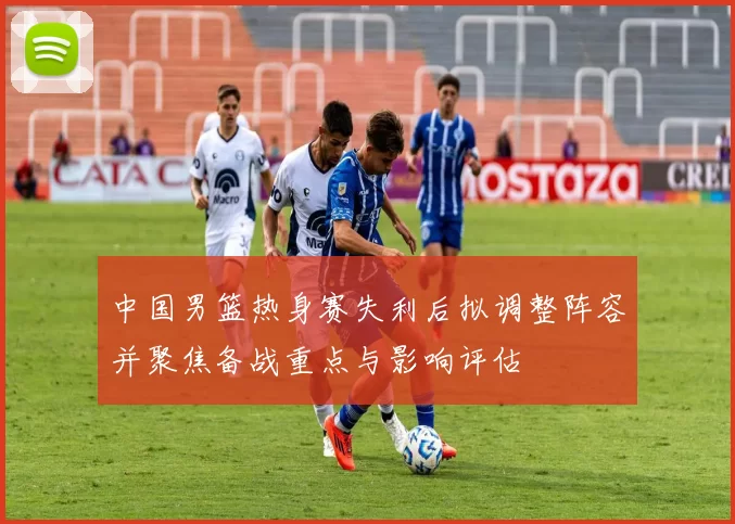 中国男篮热身赛失利后拟调整阵容并聚焦备战重点与影响评估