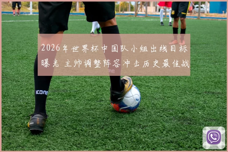 2026年世界杯中国队小组出线目标曝光 主帅调整阵容冲击历史最佳战绩