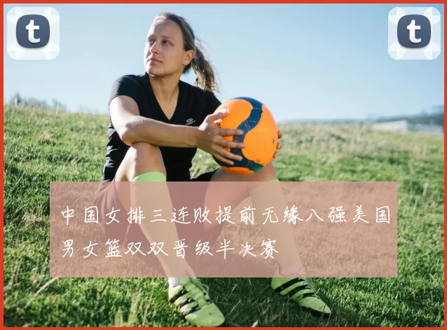 中国女排三连败提前无缘八强美国男女篮双双晋级半决赛
