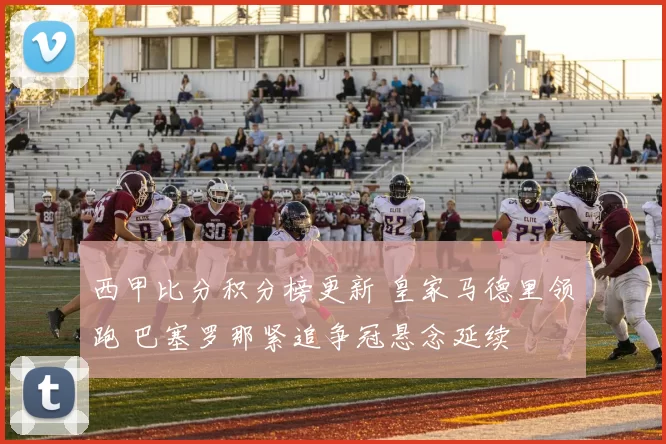 西甲比分积分榜更新 皇家马德里领跑 巴塞罗那紧追争冠悬念延续