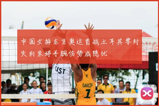 中国女排东京奥运首战土耳其零封失利朱婷手腕伤势成隐忧