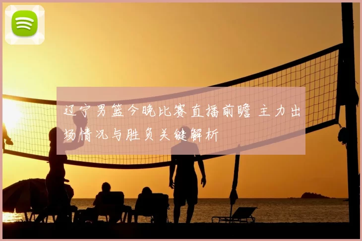 辽宁男篮今晚比赛直播前瞻 主力出场情况与胜负关键解析