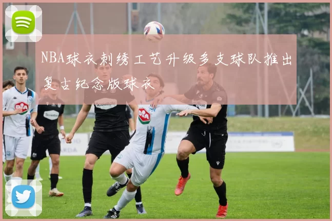 NBA球衣刺绣工艺升级多支球队推出复古纪念版球衣
