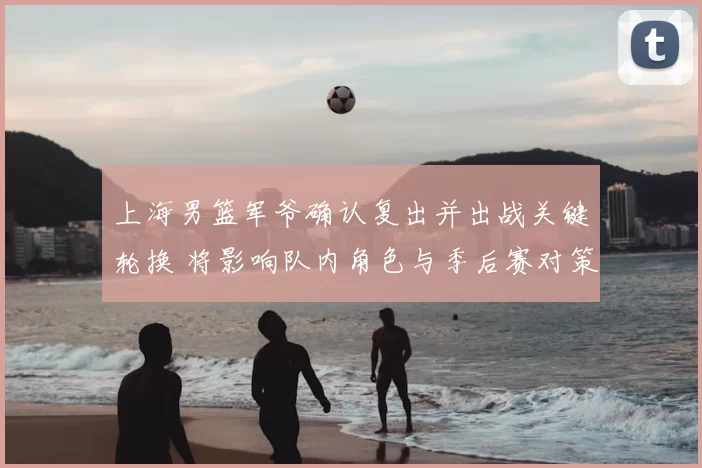 上海男篮军爷确认复出并出战关键轮换 将影响队内角色与季后赛对策