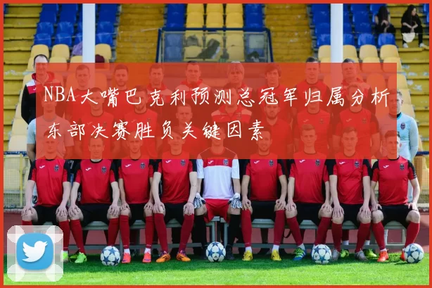 NBA大嘴巴克利预测总冠军归属分析东部决赛胜负关键因素