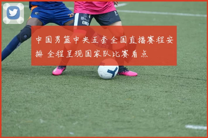 中国男篮中央五套全国直播赛程安排 全程呈现国家队比赛看点