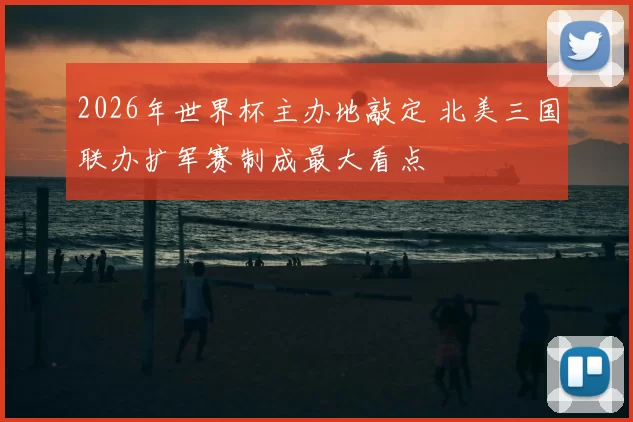 2026年世界杯主办地敲定 北美三国联办扩军赛制成最大看点