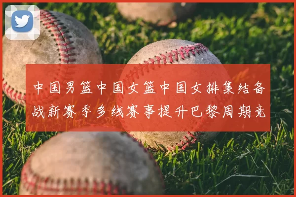 中国男篮中国女篮中国女排集结备战新赛季多线赛事提升巴黎周期竞争力