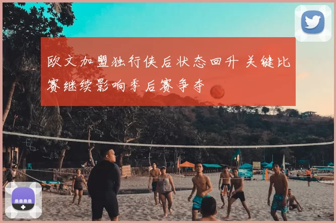 欧文加盟独行侠后状态回升 关键比赛继续影响季后赛争夺