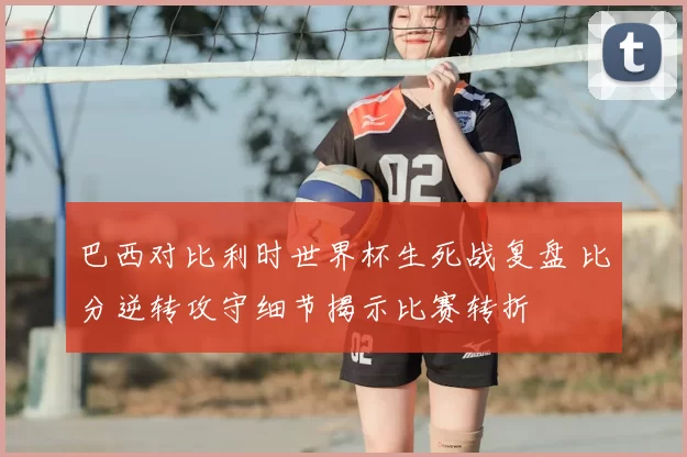 巴西对比利时世界杯生死战复盘 比分逆转攻守细节揭示比赛转折