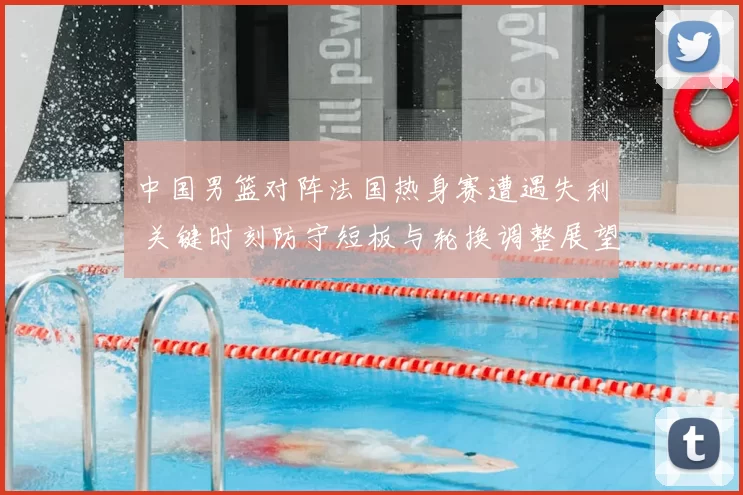 中国男篮对阵法国热身赛遭遇失利 关键时刻防守短板与轮换调整展望