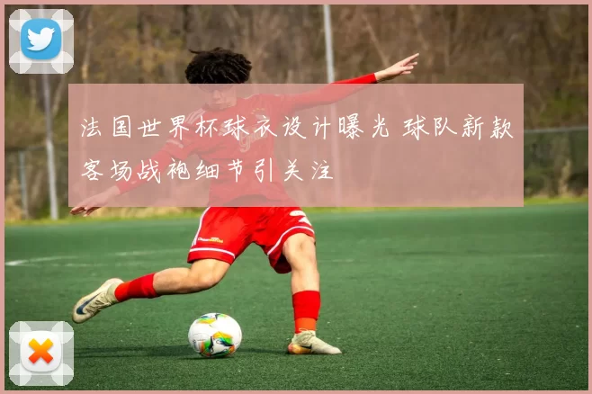法国世界杯球衣设计曝光 球队新款客场战袍细节引关注