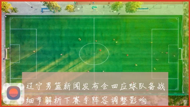 辽宁男篮新闻发布会回应球队备战细节解析下赛季阵容调整影响