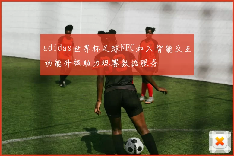 adidas世界杯足球NFC加入智能交互功能升级助力观赛数据服务