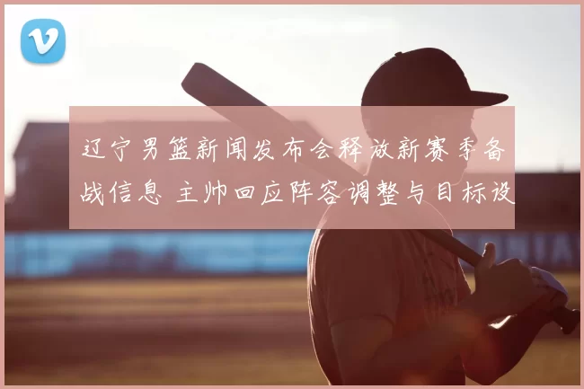 辽宁男篮新闻发布会释放新赛季备战信息 主帅回应阵容调整与目标设定