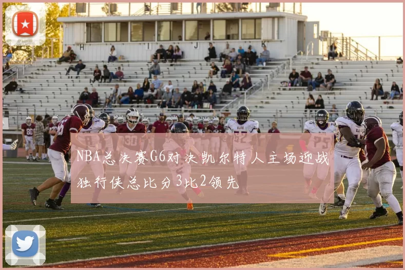 NBA总决赛G6对决凯尔特人主场迎战独行侠总比分3比2领先