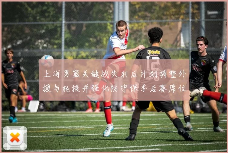 上海男篮关键战失利后计划调整外援与轮换并强化防守保季后赛席位