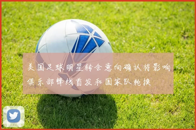 美国足球明星转会意向确认将影响俱乐部锋线首发和国家队轮换