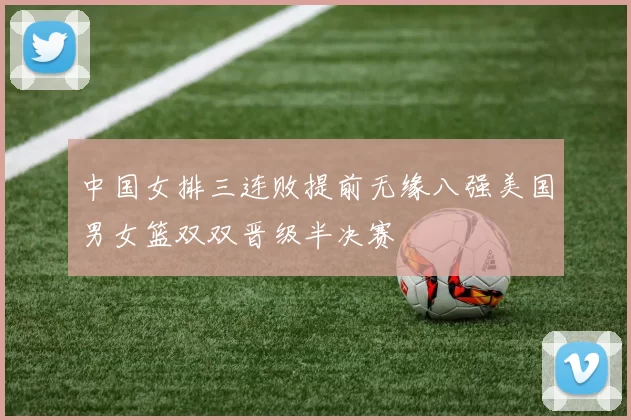 中国女排三连败提前无缘八强美国男女篮双双晋级半决赛