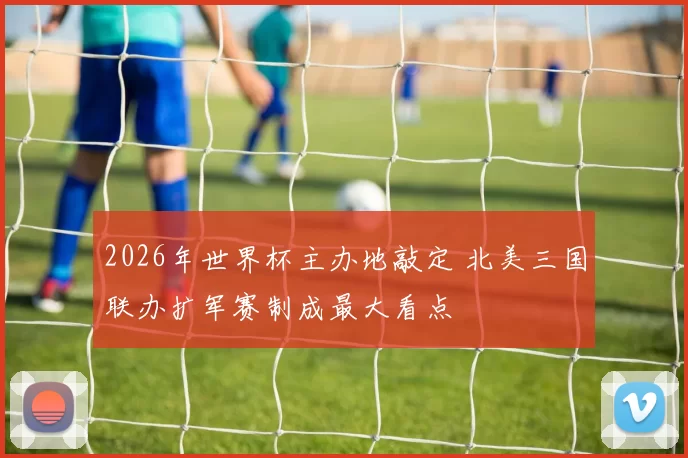2026年世界杯主办地敲定 北美三国联办扩军赛制成最大看点