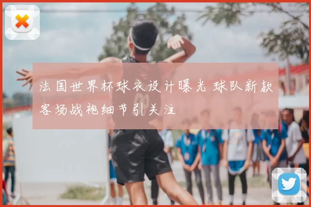 法国世界杯球衣设计曝光 球队新款客场战袍细节引关注
