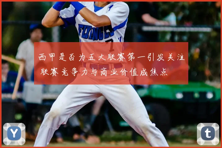 西甲是否为五大联赛第一引发关注 联赛竞争力与商业价值成焦点