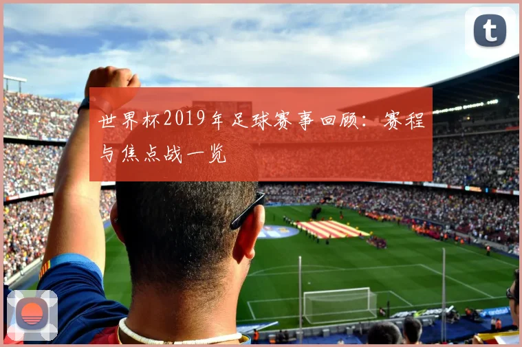 世界杯2019年足球赛事回顾：赛程与焦点战一览