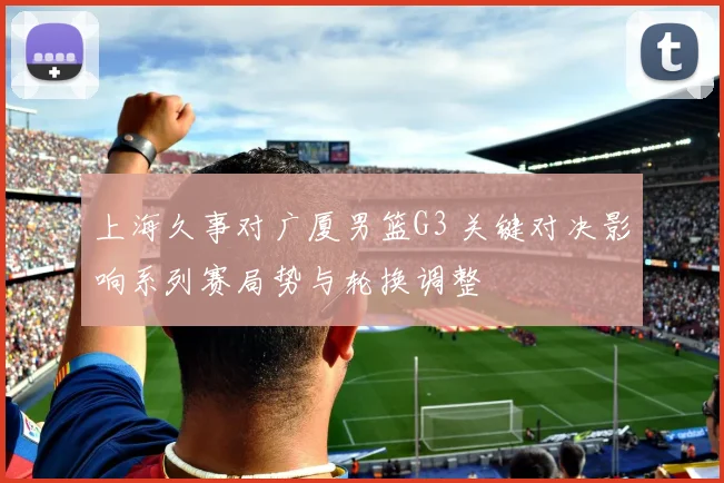 上海久事对广厦男篮G3 关键对决影响系列赛局势与轮换调整